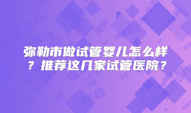 弥勒市做试管婴儿怎么样？推荐这几家试管医院？