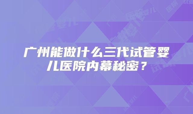 广州能做什么三代试管婴儿医院内幕秘密？