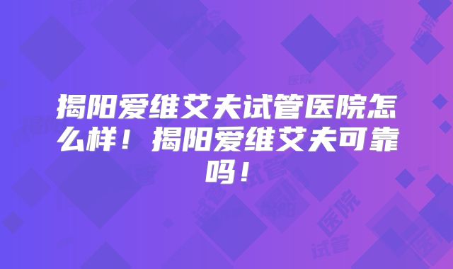 揭阳爱维艾夫试管医院怎么样！揭阳爱维艾夫可靠吗！