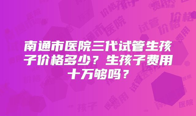 南通市医院三代试管生孩子价格多少？生孩子费用十万够吗？