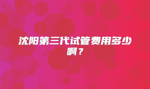 沈阳第三代试管费用多少啊?