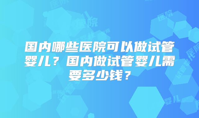 国内哪些医院可以做试管婴儿？国内做试管婴儿需要多少钱？