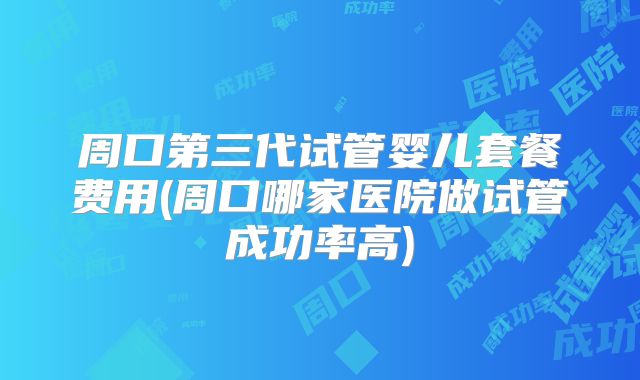 周口第三代试管婴儿套餐费用(周口哪家医院做试管成功率高)