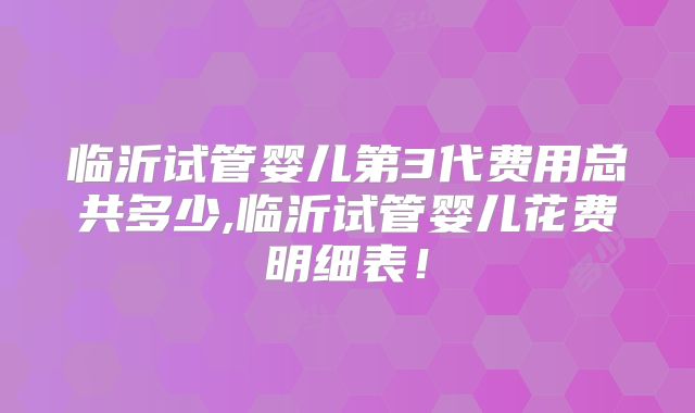 临沂试管婴儿第3代费用总共多少,临沂试管婴儿花费明细表！
