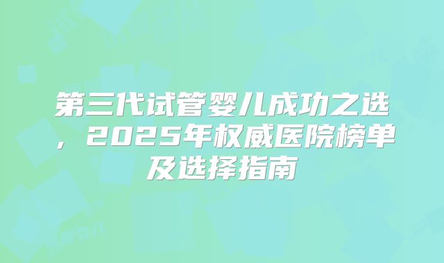 第三代试管婴儿成功之选,2025年权威医院榜单及选择指南