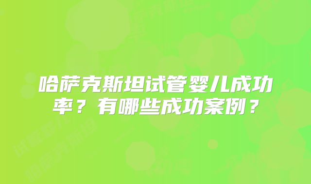 哈萨克斯坦试管婴儿成功率?有哪些成功案例?