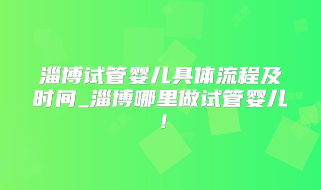 淄博试管婴儿具体流程及时间_淄博哪里做试管婴儿！