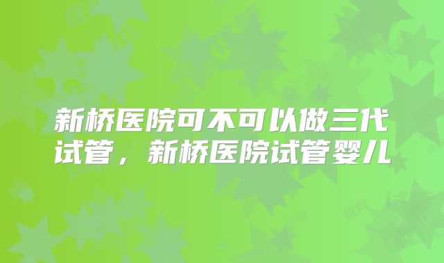 新桥医院可不可以做三代试管,新桥医院试管婴儿