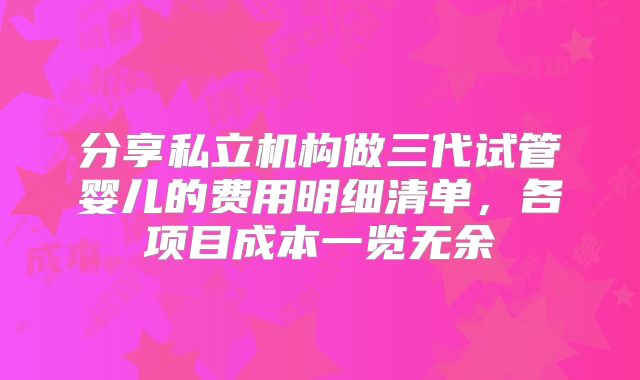 分享私立机构做三代试管婴儿的费用明细清单,各项目成本一览无余