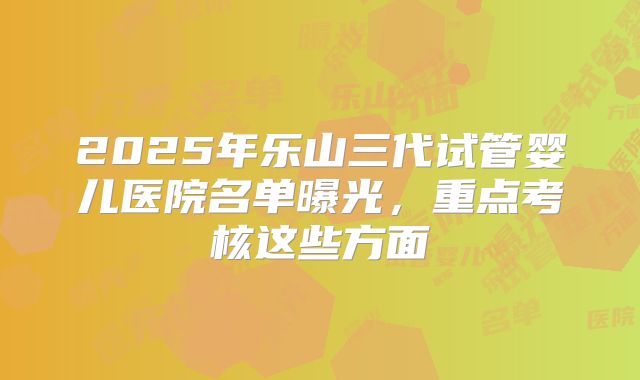 2025年乐山三代试管婴儿医院名单曝光，重点考核这些方面