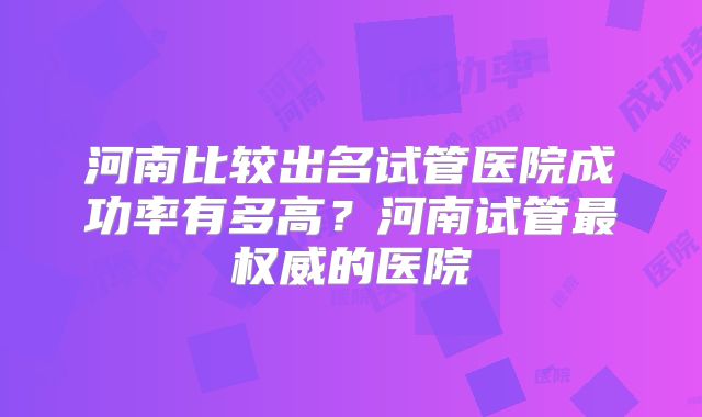 河南比较出名试管医院成功率有多高？河南试管最权威的医院