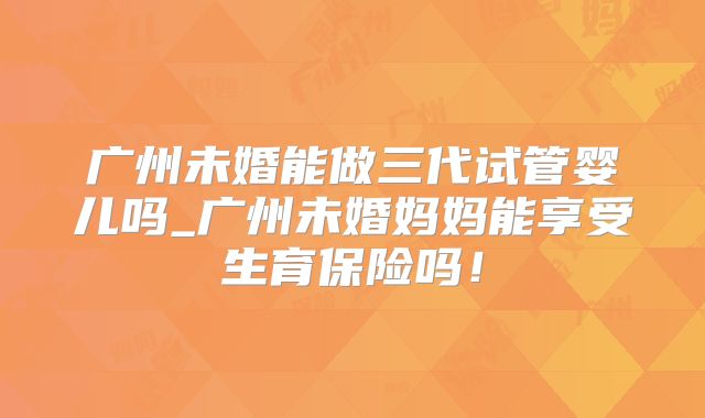 广州未婚能做三代试管婴儿吗_广州未婚妈妈能享受生育保险吗！