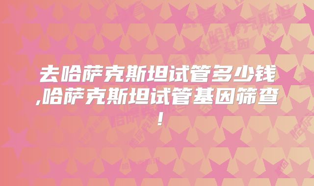 去哈萨克斯坦试管多少钱,哈萨克斯坦试管基因筛查!