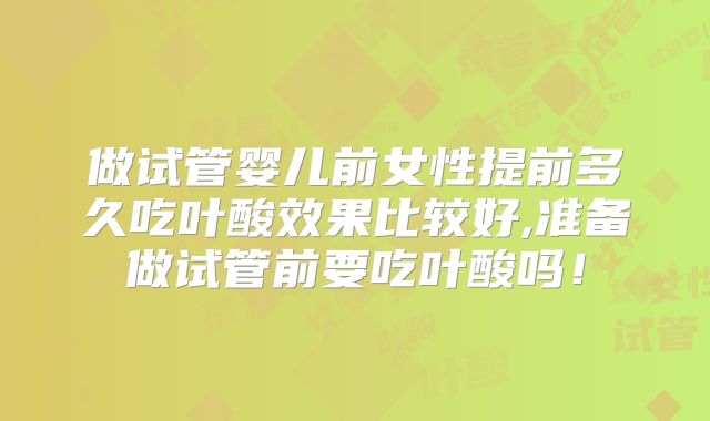 做试管婴儿前女性提前多久吃叶酸效果比较好,准备做试管前要吃叶酸吗!