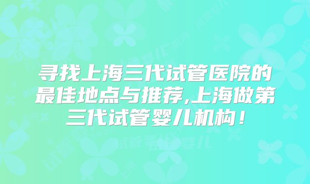 寻找上海三代试管医院的最佳地点与推荐,上海做第三代试管婴儿机构！