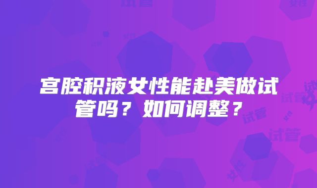 宫腔积液女性能赴美做试管吗？如何调整？