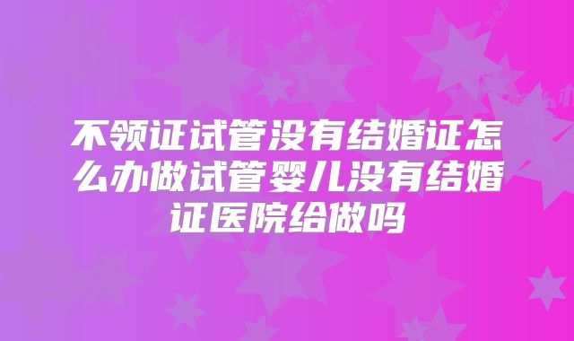 不领证试管没有结婚证怎么办做试管婴儿没有结婚证医院给做吗