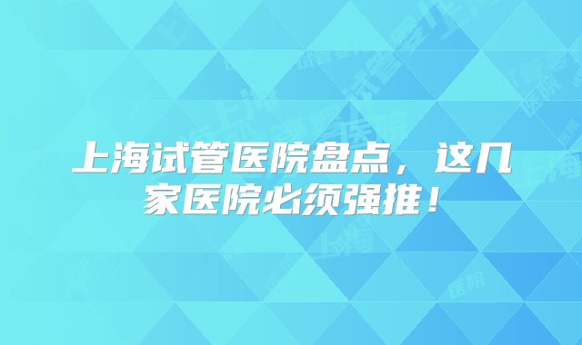上海试管医院盘点，这几家医院必须强推！