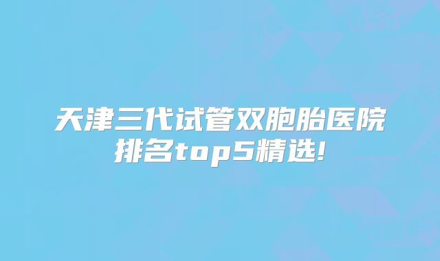 天津三代试管双胞胎医院排名top5精选!