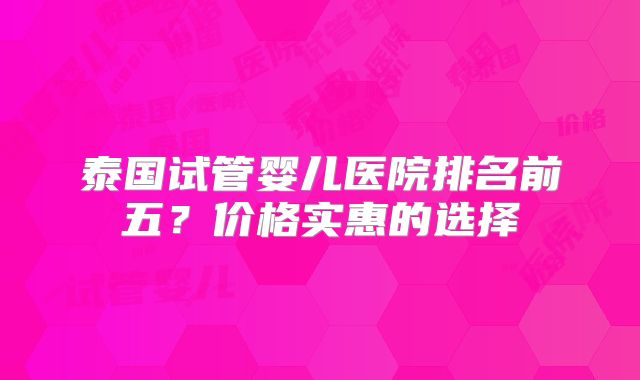 泰国试管婴儿医院排名前五?价格实惠的选择