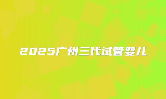 2025广州三代试管婴儿