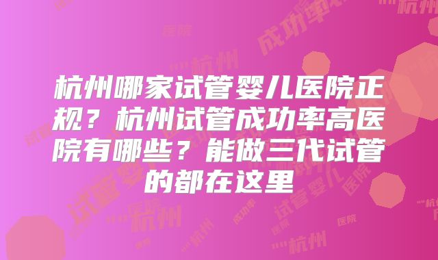 杭州哪家试管婴儿医院正规?杭州试管成功率高医院有哪些?能做三代试管的都在这里
