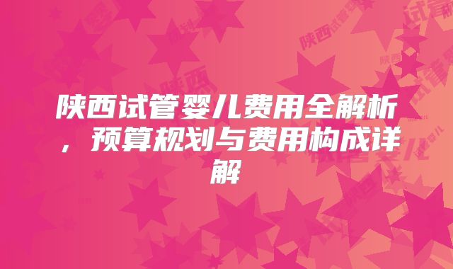 陕西试管婴儿费用全解析,预算规划与费用构成详解