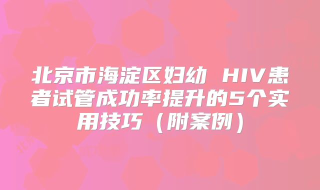 北京市海淀区妇幼 HIV患者试管成功率提升的5个实用技巧(附案例)