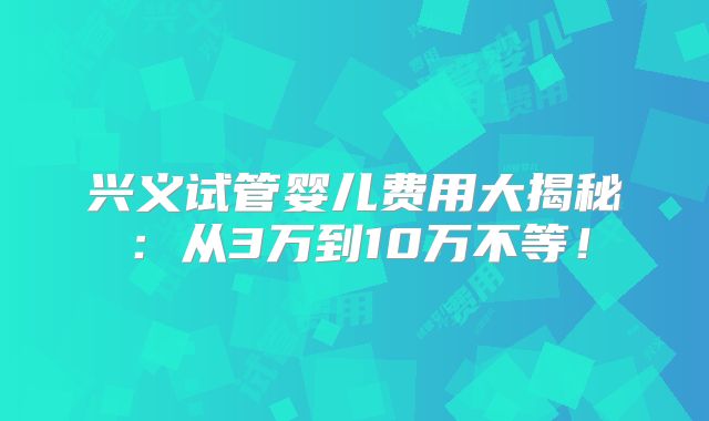 兴义试管婴儿费用大揭秘:从3万到10万不等!