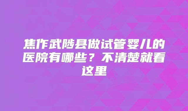焦作武陟县做试管婴儿的医院有哪些？不清楚就看这里