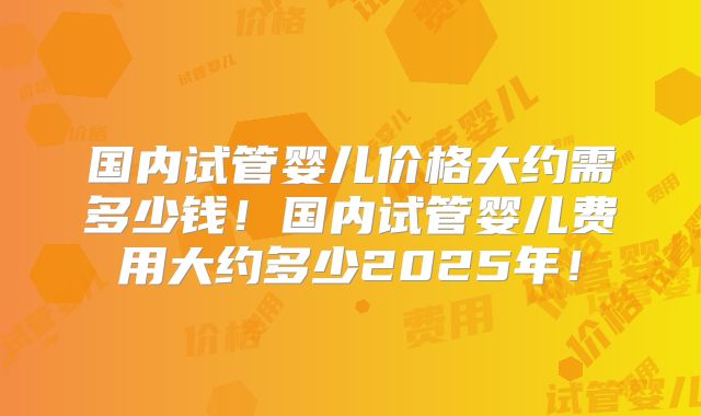 国内试管婴儿价格大约需多少钱!国内试管婴儿费用大约多少2025年!