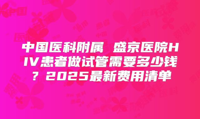 中国医科附属 盛京医院HIV患者做试管需要多少钱?2025最新费用清单