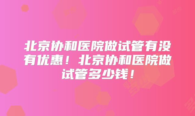 北京协和医院做试管有没有优惠!北京协和医院做试管多少钱!