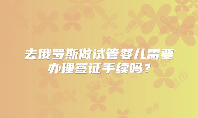 去俄罗斯做试管婴儿需要办理签证手续吗?