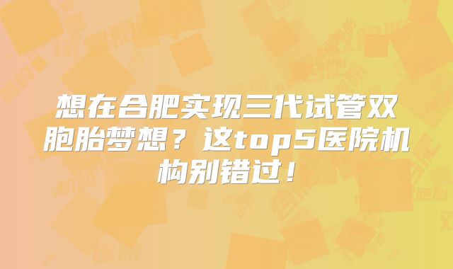 想在合肥实现三代试管双胞胎梦想?这top5医院机构别错过!