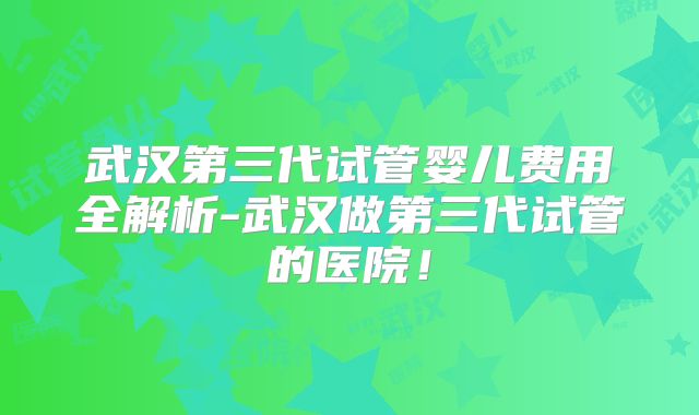 武汉第三代试管婴儿费用全解析-武汉做第三代试管的医院!