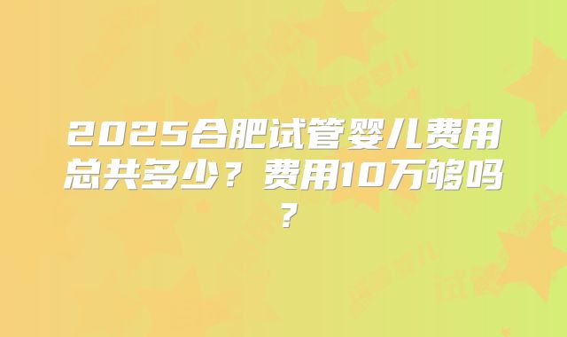 2025合肥试管婴儿费用总共多少?费用10万够吗?
