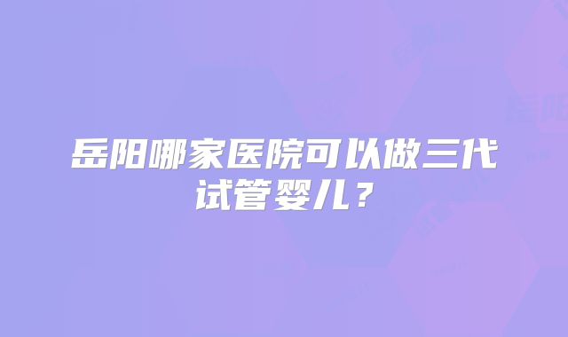 岳阳哪家医院可以做三代试管婴儿?