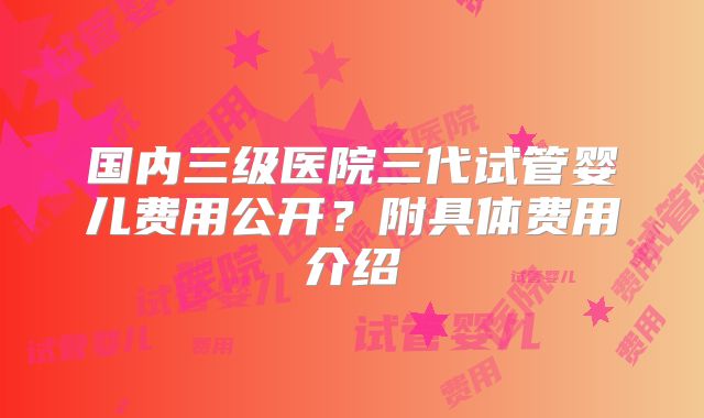国内三级医院三代试管婴儿费用公开?附具体费用介绍
