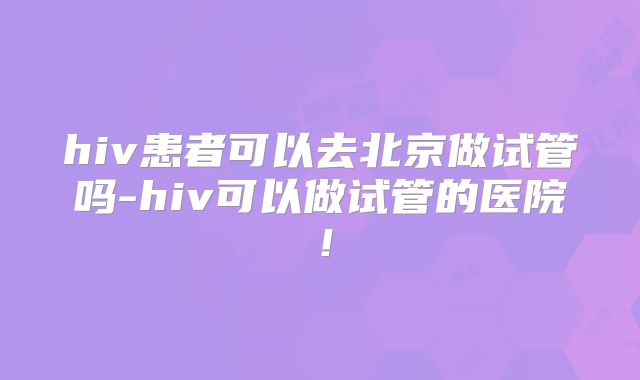 hiv患者可以去北京做试管吗-hiv可以做试管的医院!