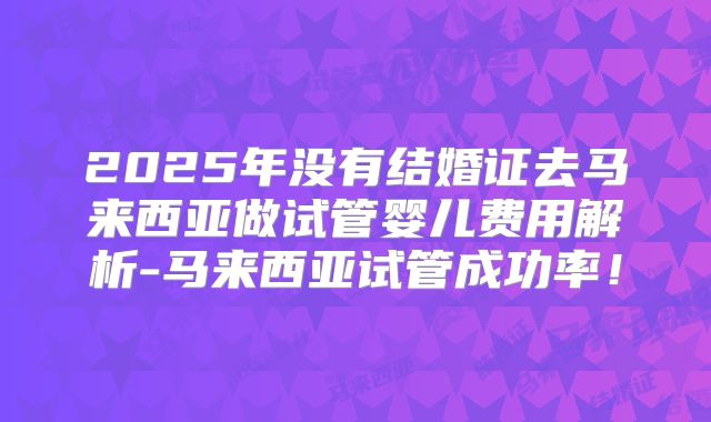 2025年没有结婚证去马来西亚做试管婴儿费用解析-马来西亚试管成功率!