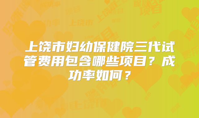 上饶市妇幼保健院三代试管费用包含哪些项目？成功率如何？