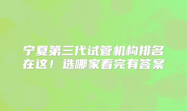 宁夏第三代试管机构排名在这!选哪家看完有答案