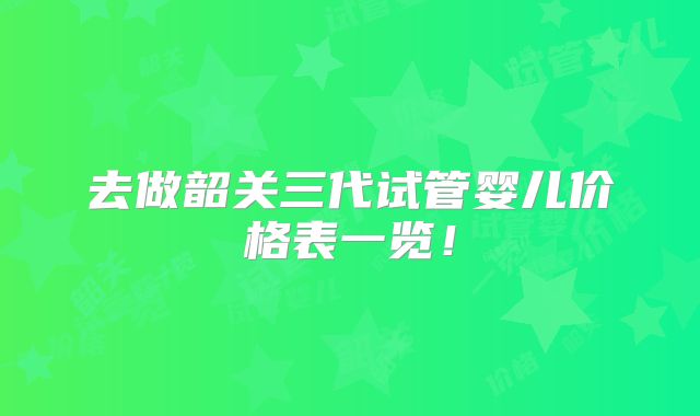 去做韶关三代试管婴儿价格表一览!