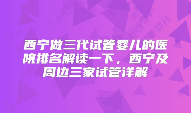 西宁做三代试管婴儿的医院排名解读一下,西宁及周边三家试管详解