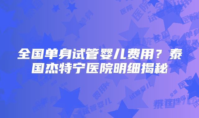 全国单身试管婴儿费用?泰国杰特宁医院明细揭秘