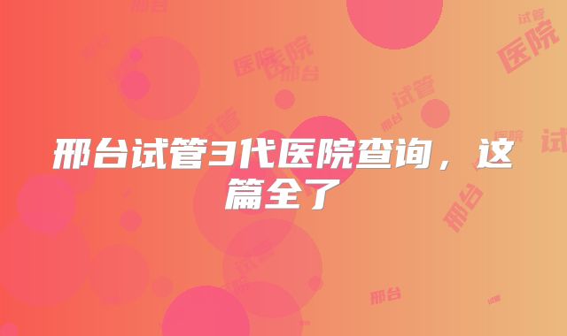 邢台试管3代医院查询,这篇全了