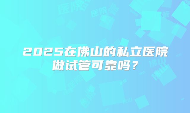 2025在佛山的私立医院做试管可靠吗?