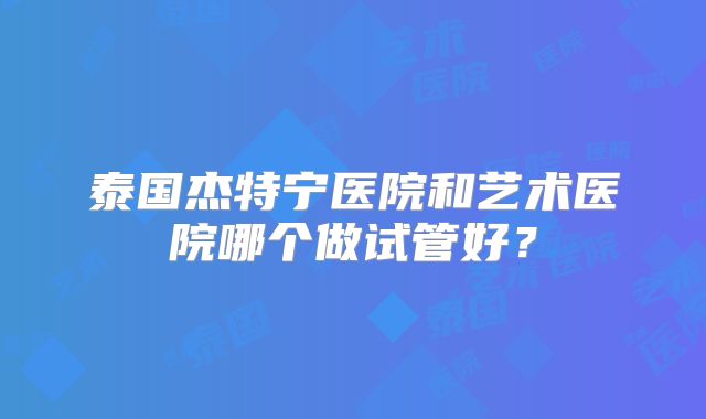 泰国杰特宁医院和艺术医院哪个做试管好?