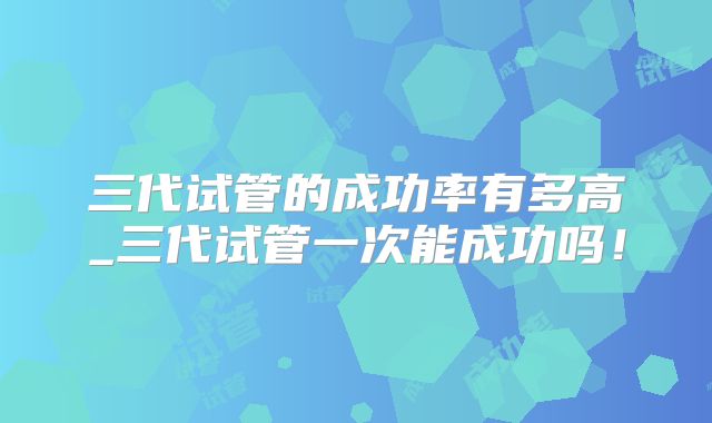 三代试管的成功率有多高_三代试管一次能成功吗!